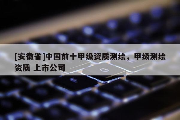 [安徽省]中国前十甲级资质测绘，甲级测绘资质 上市公司