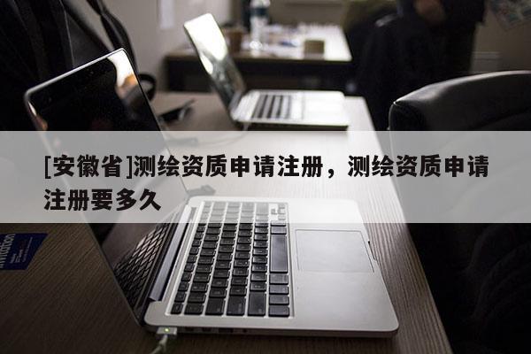 [安徽省]测绘资质申请注册，测绘资质申请注册要多久