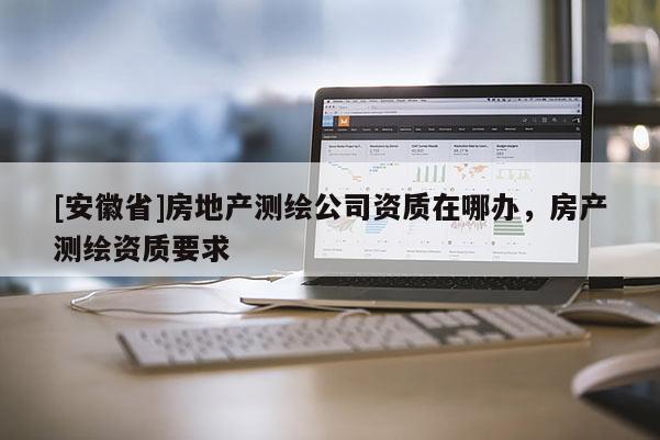 [安徽省]房地产测绘公司资质在哪办，房产测绘资质要求