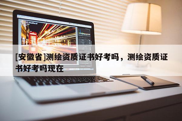 [安徽省]测绘资质证书好考吗，测绘资质证书好考吗现在