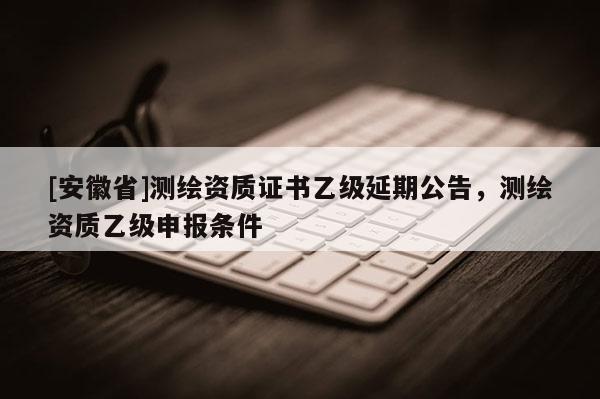 [安徽省]测绘资质证书乙级延期公告，测绘资质乙级申报条件
