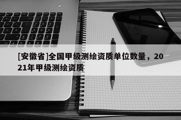 [安徽省]全国甲级测绘资质单位数量，2021年甲级测绘资质
