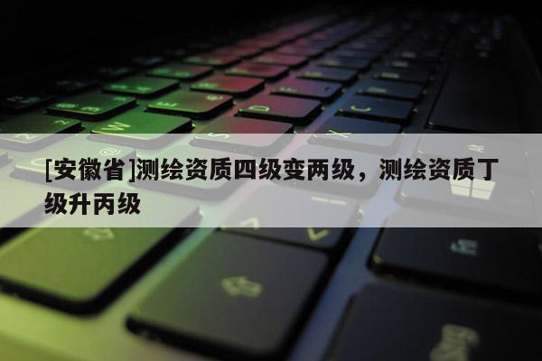 [安徽省]测绘资质四级变两级，测绘资质丁级升丙级