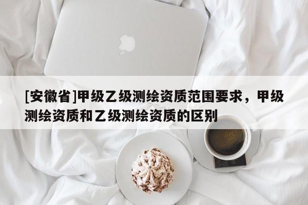 [安徽省]甲级乙级测绘资质范围要求，甲级测绘资质和乙级测绘资质的区别