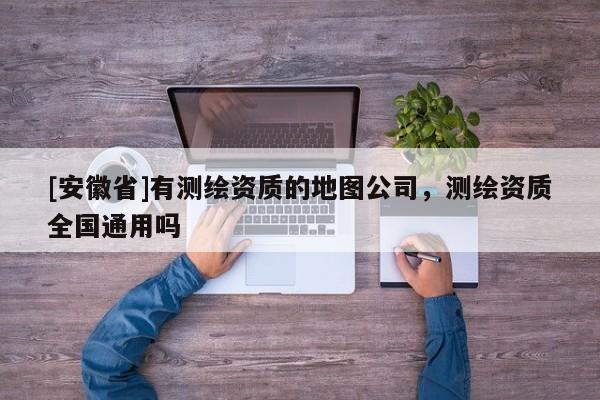 [安徽省]有测绘资质的地图公司，测绘资质全国通用吗
