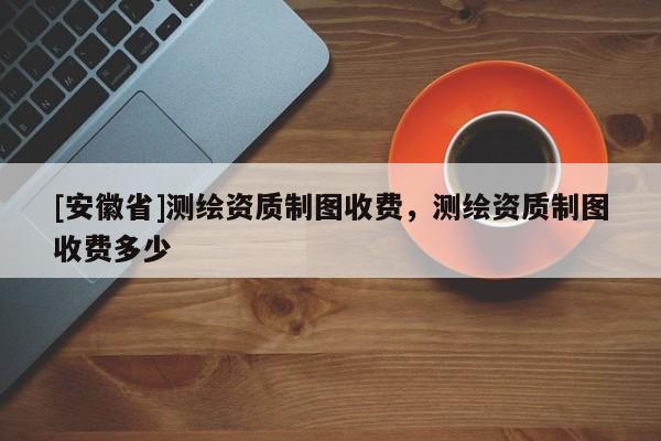 [安徽省]测绘资质制图收费，测绘资质制图收费多少