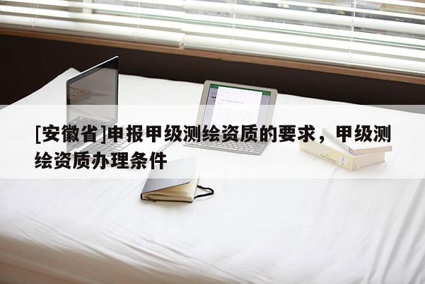 [安徽省]申报甲级测绘资质的要求，甲级测绘资质办理条件
