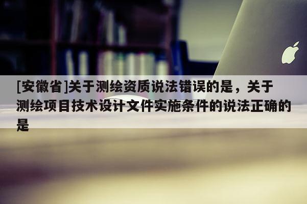 [安徽省]关于测绘资质说法错误的是，关于测绘项目技术设计文件实施条件的说法正确的是