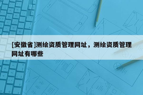 [安徽省]测绘资质管理网址，测绘资质管理网址有哪些