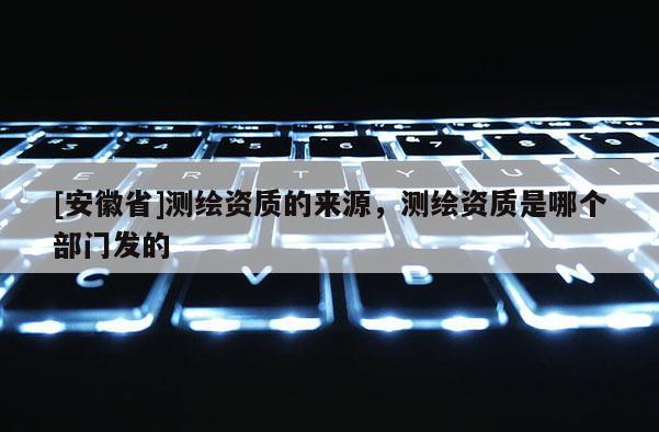 [安徽省]测绘资质的来源，测绘资质是哪个部门发的