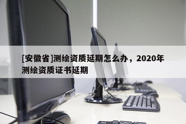 [安徽省]测绘资质延期怎么办，2020年测绘资质证书延期