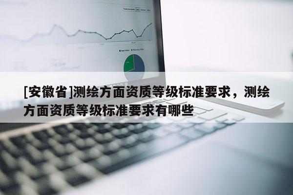 [安徽省]测绘方面资质等级标准要求，测绘方面资质等级标准要求有哪些