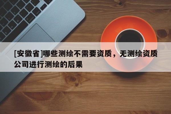 [安徽省]哪些测绘不需要资质，无测绘资质公司进行测绘的后果