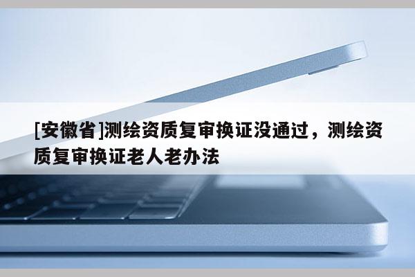 [安徽省]测绘资质复审换证没通过，测绘资质复审换证老人老办法