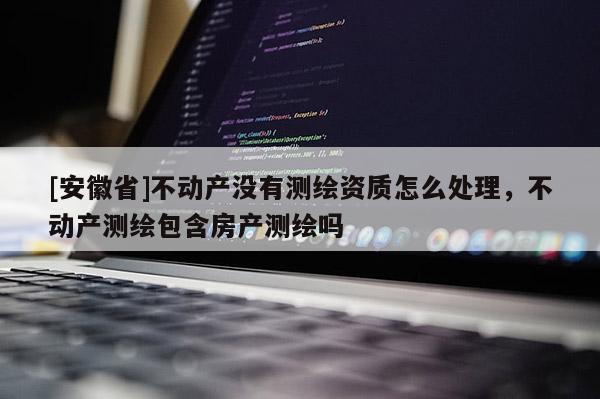 [安徽省]不动产没有测绘资质怎么处理，不动产测绘包含房产测绘吗