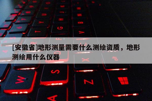 [安徽省]地形测量需要什么测绘资质，地形测绘用什么仪器