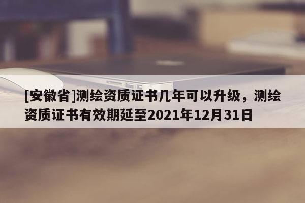 [安徽省]测绘资质证书几年可以升级，测绘资质证书有效期延至2021年12月31日