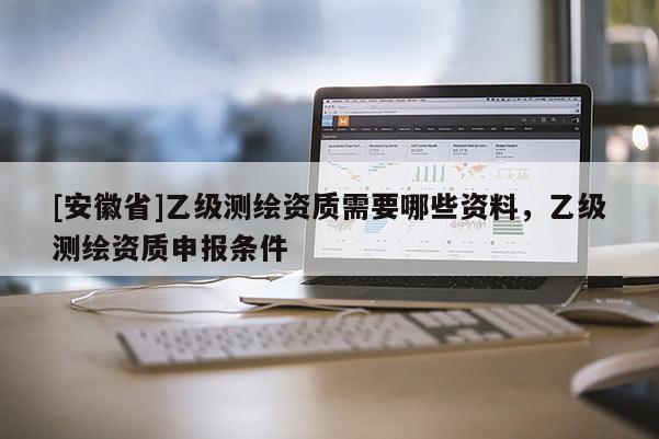 [安徽省]乙级测绘资质需要哪些资料，乙级测绘资质申报条件