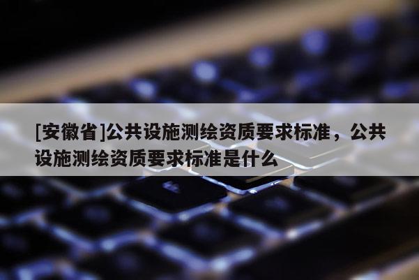 [安徽省]公共设施测绘资质要求标准，公共设施测绘资质要求标准是什么