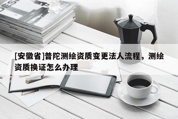 [安徽省]普陀测绘资质变更法人流程，测绘资质换证怎么办理