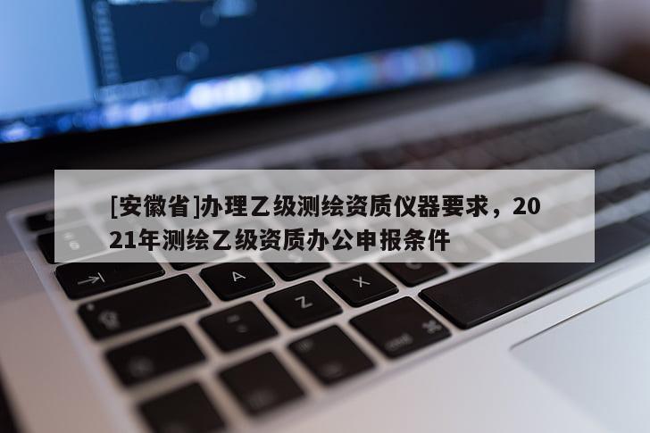 [安徽省]办理乙级测绘资质仪器要求，2021年测绘乙级资质办公申报条件