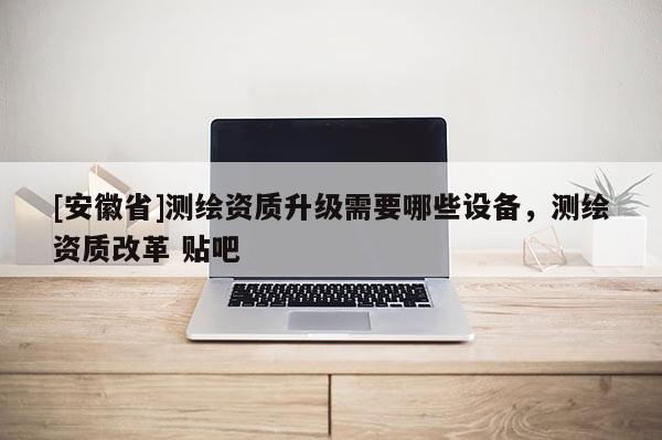 [安徽省]测绘资质升级需要哪些设备，测绘资质改革 贴吧