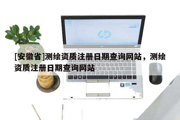 [安徽省]测绘资质注册日期查询网站，测绘资质注册日期查询网站