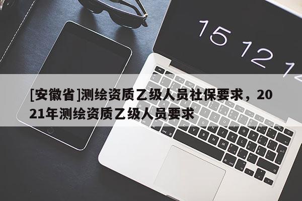 [安徽省]测绘资质乙级人员社保要求，2021年测绘资质乙级人员要求
