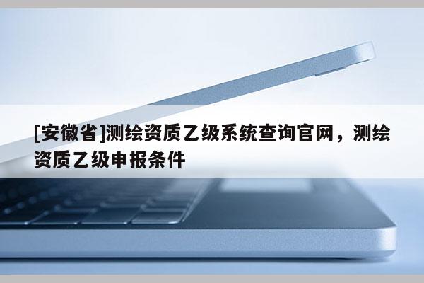 [安徽省]测绘资质乙级系统查询官网，测绘资质乙级申报条件