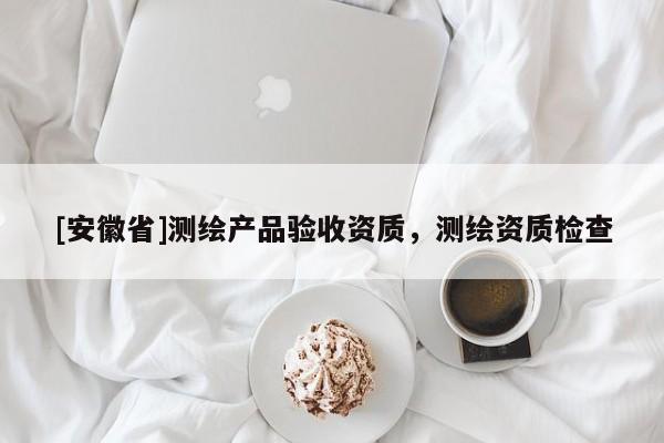 [安徽省]测绘产品验收资质，测绘资质检查
