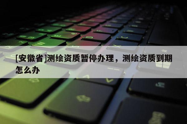 [安徽省]测绘资质暂停办理，测绘资质到期怎么办