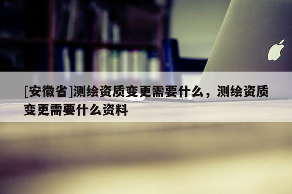 [安徽省]测绘资质变更需要什么，测绘资质变更需要什么资料