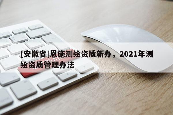 [安徽省]恩施测绘资质新办，2021年测绘资质管理办法