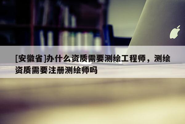 [安徽省]办什么资质需要测绘工程师，测绘资质需要注册测绘师吗