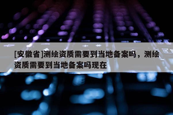 [安徽省]测绘资质需要到当地备案吗，测绘资质需要到当地备案吗现在