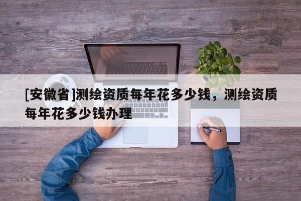 [安徽省]测绘资质每年花多少钱，测绘资质每年花多少钱办理