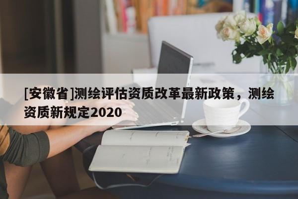 [安徽省]测绘评估资质改革最新政策，测绘资质新规定2020
