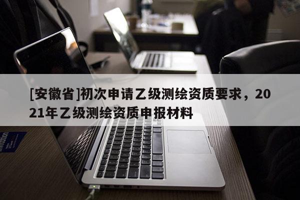 [安徽省]初次申请乙级测绘资质要求，2021年乙级测绘资质申报材料