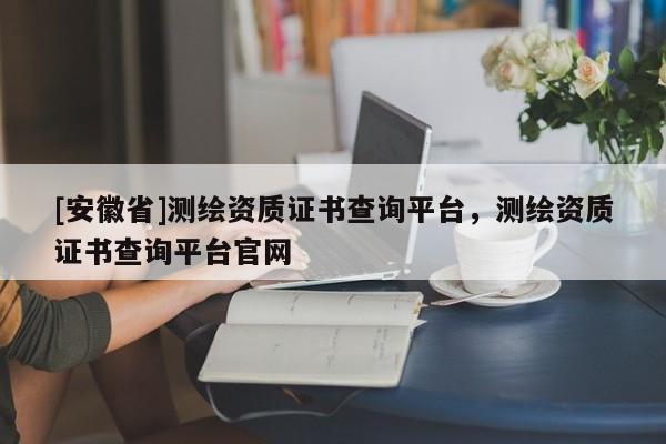 [安徽省]测绘资质证书查询平台，测绘资质证书查询平台官网