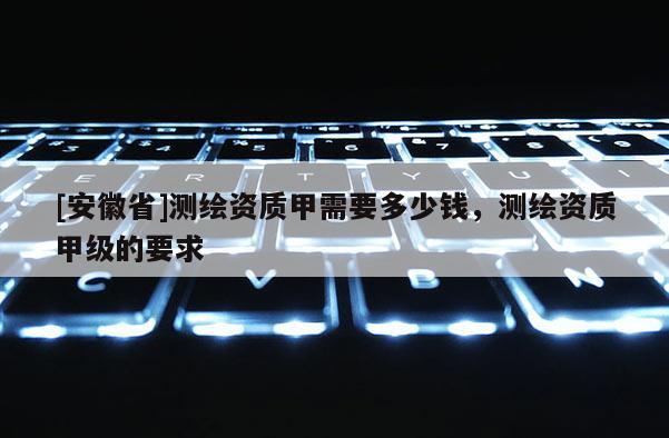 [安徽省]测绘资质甲需要多少钱，测绘资质甲级的要求