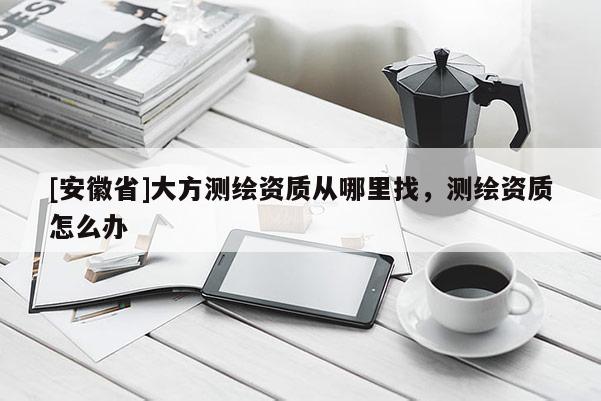 [安徽省]大方测绘资质从哪里找，测绘资质怎么办