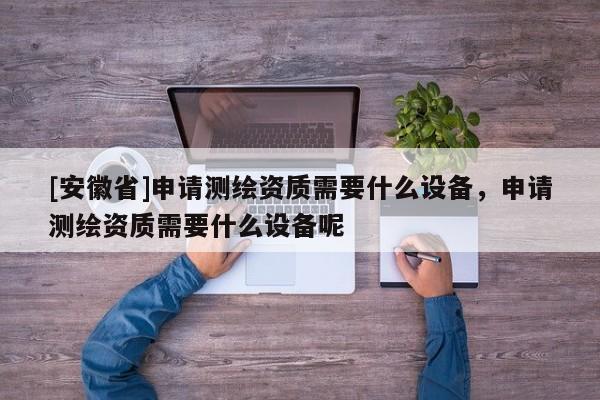 [安徽省]申请测绘资质需要什么设备，申请测绘资质需要什么设备呢