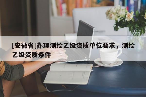 [安徽省]办理测绘乙级资质单位要求，测绘乙级资质条件