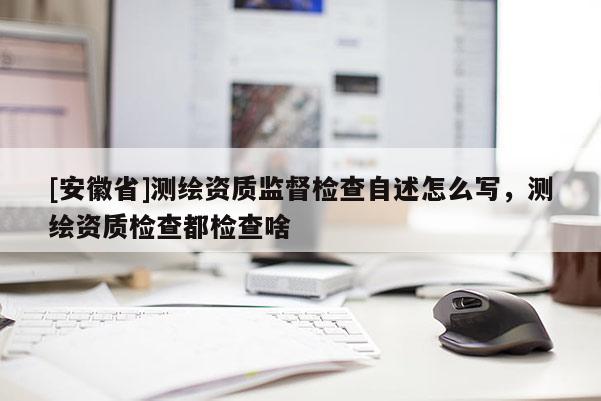 [安徽省]测绘资质监督检查自述怎么写，测绘资质检查都检查啥