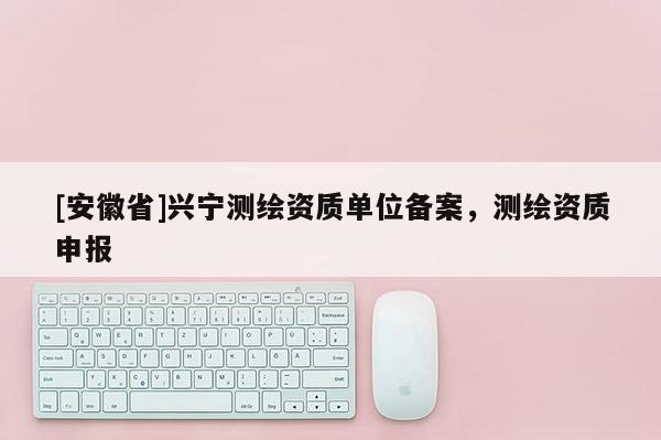 [安徽省]兴宁测绘资质单位备案，测绘资质申报