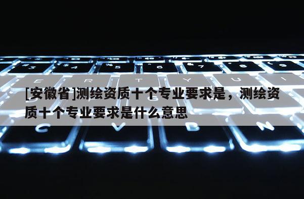 [安徽省]测绘资质十个专业要求是，测绘资质十个专业要求是什么意思