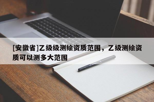 [安徽省]乙级级测绘资质范围，乙级测绘资质可以测多大范围