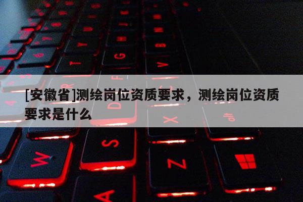 [安徽省]测绘岗位资质要求，测绘岗位资质要求是什么