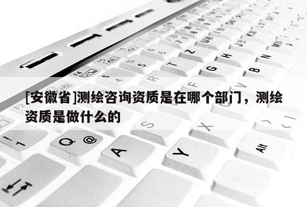 [安徽省]测绘咨询资质是在哪个部门，测绘资质是做什么的