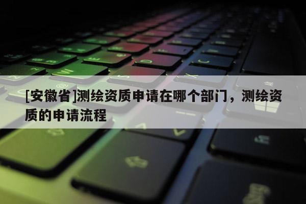 [安徽省]测绘资质申请在哪个部门，测绘资质的申请流程